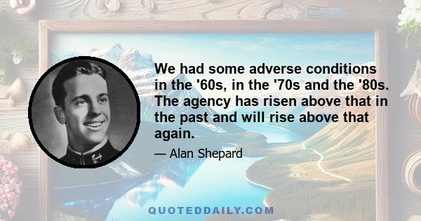 We had some adverse conditions in the '60s, in the '70s and the '80s. The agency has risen above that in the past and will rise above that again.