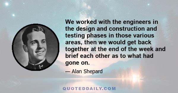 We worked with the engineers in the design and construction and testing phases in those various areas, then we would get back together at the end of the week and brief each other as to what had gone on.