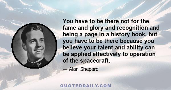 You have to be there not for the fame and glory and recognition and being a page in a history book, but you have to be there because you believe your talent and ability can be applied effectively to operation of the