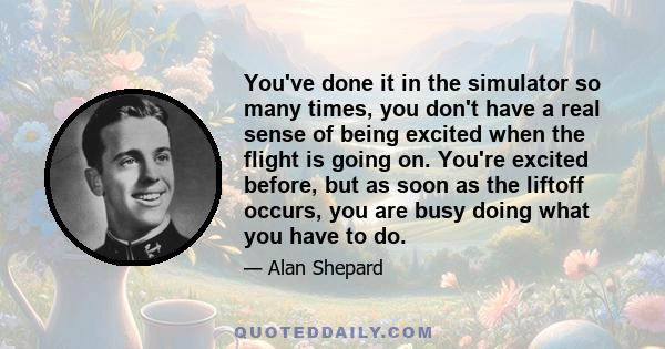 You've done it in the simulator so many times, you don't have a real sense of being excited when the flight is going on. You're excited before, but as soon as the liftoff occurs, you are busy doing what you have to do.