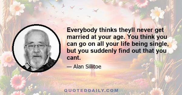 Everybody thinks theyll never get married at your age. You think you can go on all your life being single, but you suddenly find out that you cant.