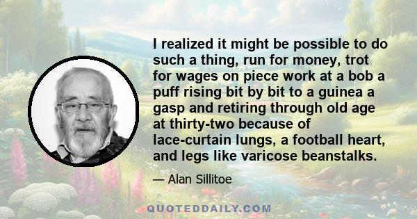 I realized it might be possible to do such a thing, run for money, trot for wages on piece work at a bob a puff rising bit by bit to a guinea a gasp and retiring through old age at thirty-two because of lace-curtain