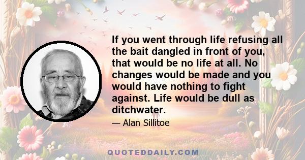 If you went through life refusing all the bait dangled in front of you, that would be no life at all. No changes would be made and you would have nothing to fight against. Life would be dull as ditchwater.