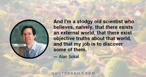 And I'm a stodgy old scientist who believes, naively, that there exists an external world, that there exist objective truths about that world, and that my job is to discover some of them.