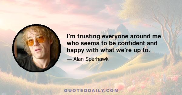 I'm trusting everyone around me who seems to be confident and happy with what we're up to.