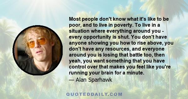 Most people don't know what it's like to be poor, and to live in poverty. To live in a situation where everything around you - every opportunity is shut. You don't have anyone showing you how to rise above, you don't