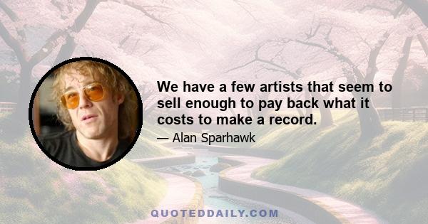 We have a few artists that seem to sell enough to pay back what it costs to make a record.