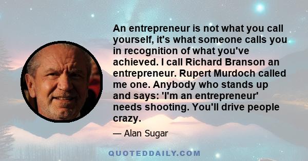 An entrepreneur is not what you call yourself, it's what someone calls you in recognition of what you've achieved. I call Richard Branson an entrepreneur. Rupert Murdoch called me one. Anybody who stands up and says: