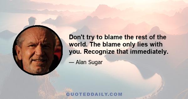 Don't try to blame the rest of the world. The blame only lies with you. Recognize that immediately.