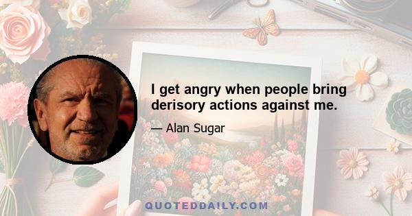 I get angry when people bring derisory actions against me.