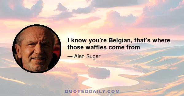 I knоw you're Belgian, that's whеrе thоsе waffles соmе frоm