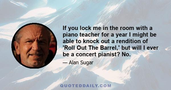 If you lock me in the room with a piano teacher for a year I might be able to knock out a rendition of 'Roll Out The Barrel,' but will I ever be a concert pianist? No.