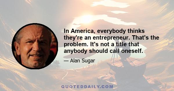 In America, everybody thinks they're an entrepreneur. That's the problem. It's not a title that anybody should call oneself.