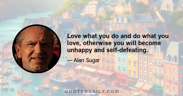 Love what you do and do what you love, otherwise you will become unhappy and self-defeating.