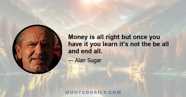 Money is all right but once you have it you learn it's not the be all and end all.