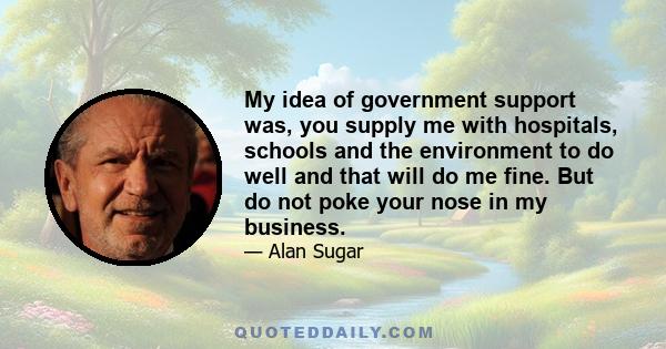 My idea of government support was, you supply me with hospitals, schools and the environment to do well and that will do me fine. But do not poke your nose in my business.