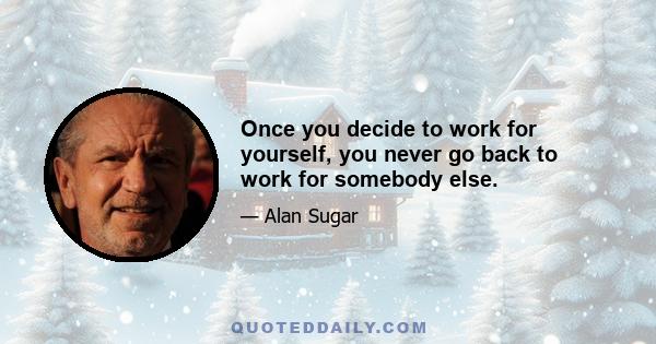 Once you decide to work for yourself, you never go back to work for somebody else.