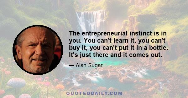 The entrepreneurial instinct is in you. You can't learn it, you can't buy it, you can't put it in a bottle. It's just there and it comes out.