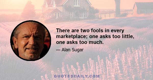 There are two fools in every marketplace; one asks too little, one asks too much.