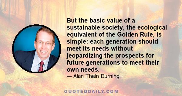 But the basic value of a sustainable society, the ecological equivalent of the Golden Rule, is simple: each generation should meet its needs without jeopardizing the prospects for future generations to meet their own