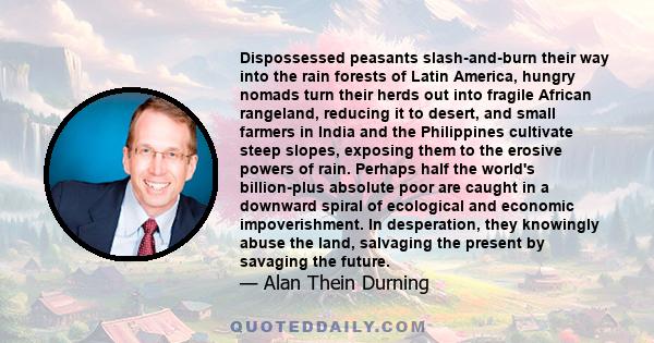 Dispossessed peasants slash-and-burn their way into the rain forests of Latin America, hungry nomads turn their herds out into fragile African rangeland, reducing it to desert, and small farmers in India and the