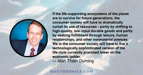 If the life-supporting ecosystems of the planet are to survive for future generations, the consumer society will have to dramatically curtail its use of resources - partly by shifting to high-quality, low-input durable