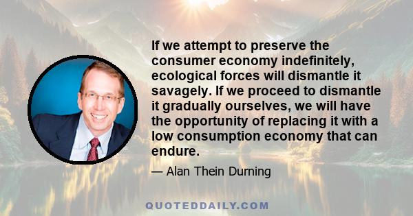 If we attempt to preserve the consumer economy indefinitely, ecological forces will dismantle it savagely. If we proceed to dismantle it gradually ourselves, we will have the opportunity of replacing it with a low