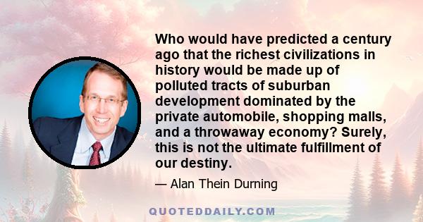 Who would have predicted a century ago that the richest civilizations in history would be made up of polluted tracts of suburban development dominated by the private automobile, shopping malls, and a throwaway economy?