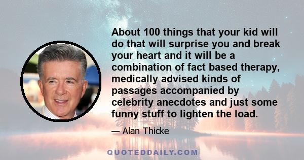 About 100 things that your kid will do that will surprise you and break your heart and it will be a combination of fact based therapy, medically advised kinds of passages accompanied by celebrity anecdotes and just some 