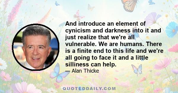 And introduce an element of cynicism and darkness into it and just realize that we're all vulnerable. We are humans. There is a finite end to this life and we're all going to face it and a little silliness can help.