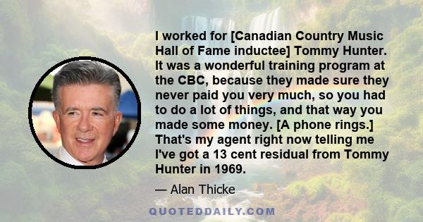 I worked for [Canadian Country Music Hall of Fame inductee] Tommy Hunter. It was a wonderful training program at the CBC, because they made sure they never paid you very much, so you had to do a lot of things, and that