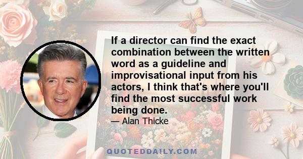 If a director can find the exact combination between the written word as a guideline and improvisational input from his actors, I think that's where you'll find the most successful work being done.