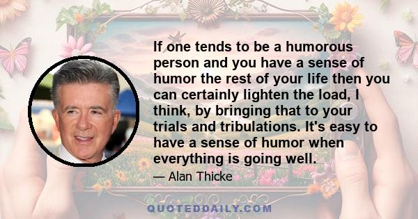 If one tends to be a humorous person and you have a sense of humor the rest of your life then you can certainly lighten the load, I think, by bringing that to your trials and tribulations. It's easy to have a sense of