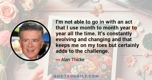 I'm not able to go in with an act that I use month to month year to year all the time. It's constantly evolving and changing and that keeps me on my toes but certainly adds to the challenge.