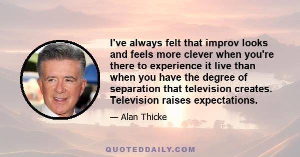 I've always felt that improv looks and feels more clever when you're there to experience it live than when you have the degree of separation that television creates. Television raises expectations.