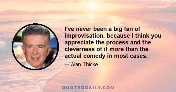 I've never been a big fan of improvisation, because I think you appreciate the process and the cleverness of it more than the actual comedy in most cases.