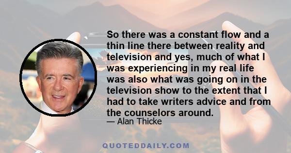 So there was a constant flow and a thin line there between reality and television and yes, much of what I was experiencing in my real life was also what was going on in the television show to the extent that I had to