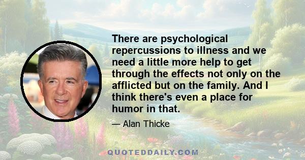 There are psychological repercussions to illness and we need a little more help to get through the effects not only on the afflicted but on the family. And I think there's even a place for humor in that.