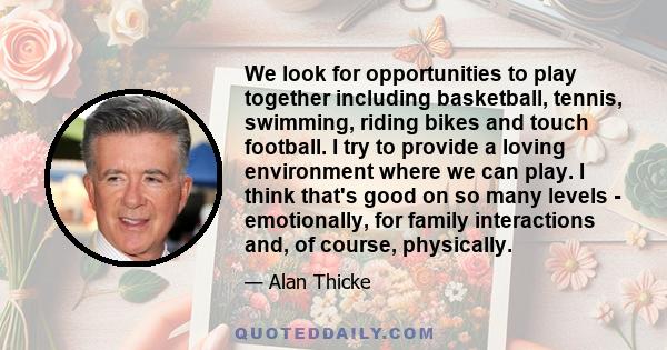 We look for opportunities to play together including basketball, tennis, swimming, riding bikes and touch football. I try to provide a loving environment where we can play. I think that's good on so many levels -