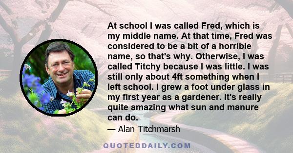 At school I was called Fred, which is my middle name. At that time, Fred was considered to be a bit of a horrible name, so that's why. Otherwise, I was called Titchy because I was little. I was still only about 4ft