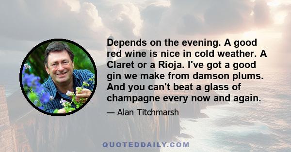 Depends on the evening. A good red wine is nice in cold weather. A Claret or a Rioja. I've got a good gin we make from damson plums. And you can't beat a glass of champagne every now and again.