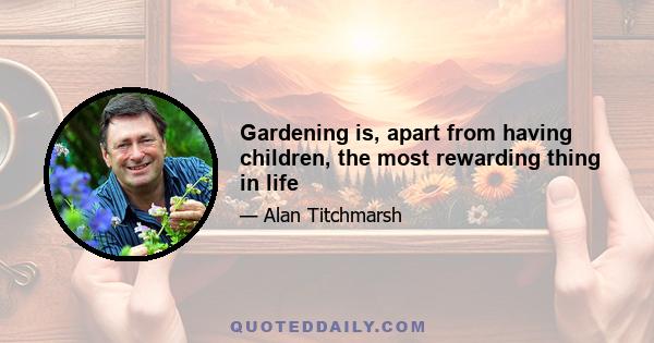 Gardening is, apart from having children, the most rewarding thing in life