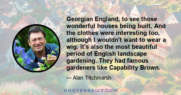 Georgian England, to see those wonderful houses being built. And the clothes were interesting too, although I wouldn't want to wear a wig. It's also the most beautiful period of English landscape gardening. They had