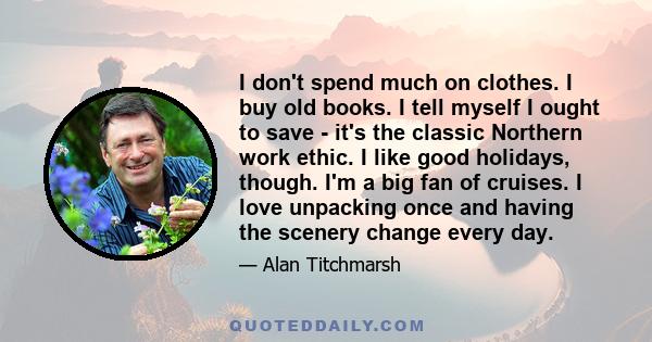 I don't spend much on clothes. I buy old books. I tell myself I ought to save - it's the classic Northern work ethic. I like good holidays, though. I'm a big fan of cruises. I love unpacking once and having the scenery