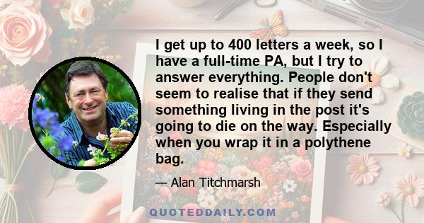 I get up to 400 letters a week, so I have a full-time PA, but I try to answer everything. People don't seem to realise that if they send something living in the post it's going to die on the way. Especially when you