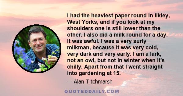 I had the heaviest paper round in Ilkley, West Yorks, and if you look at my shoulders one is still lower than the other. I also did a milk round for a day. It was awful. I was a very surly milkman, because it was very