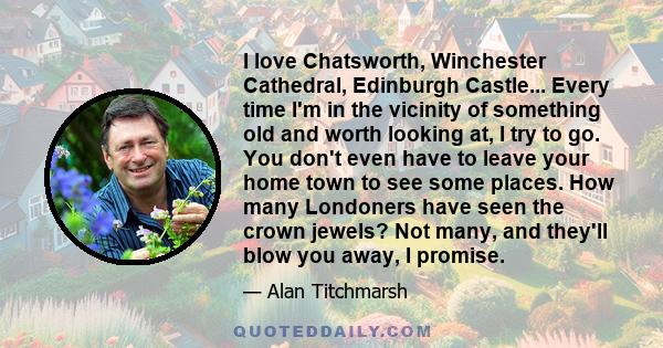 I love Chatsworth, Winchester Cathedral, Edinburgh Castle... Every time I'm in the vicinity of something old and worth looking at, I try to go. You don't even have to leave your home town to see some places. How many