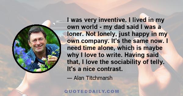 I was very inventive. I lived in my own world - my dad said I was a loner. Not lonely, just happy in my own company. It's the same now. I need time alone, which is maybe why I love to write. Having said that, I love the 