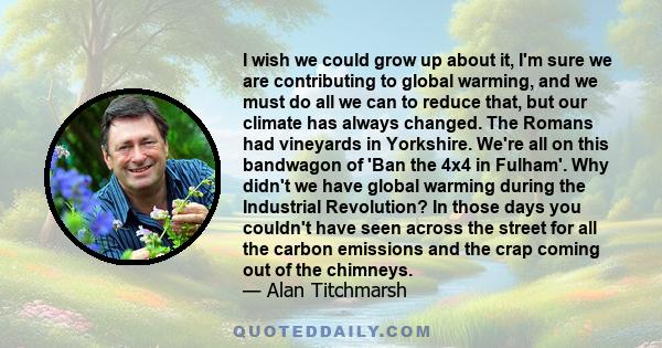 I wish we could grow up about it, I'm sure we are contributing to global warming, and we must do all we can to reduce that, but our climate has always changed. The Romans had vineyards in Yorkshire. We're all on this