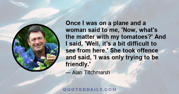 Once I was on a plane and a woman said to me, 'Now, what's the matter with my tomatoes?' And I said, 'Well, it's a bit difficult to see from here.' She took offence and said, 'I was only trying to be friendly.'